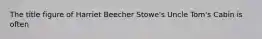 The title figure of Harriet Beecher Stowe's Uncle Tom's Cabin is often