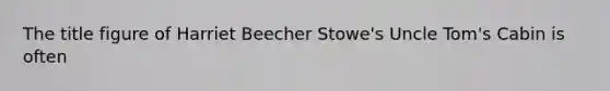 The title figure of Harriet Beecher Stowe's Uncle Tom's Cabin is often