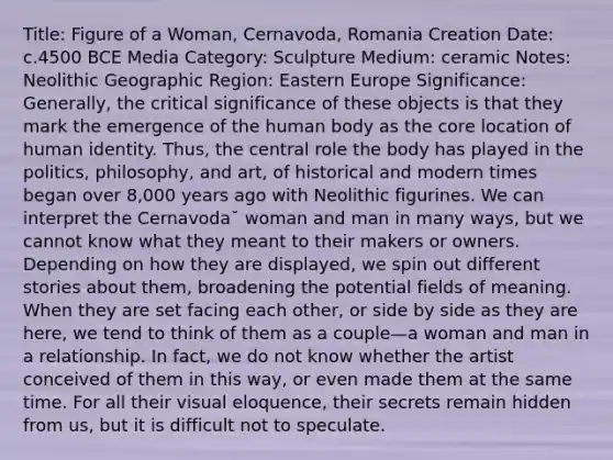 Title: Figure of a Woman, Cernavoda, Romania Creation Date: c.4500 BCE Media Category: Sculpture Medium: ceramic Notes: Neolithic Geographic Region: Eastern Europe Significance: Generally, the critical significance of these objects is that they mark the emergence of the human body as the core location of human identity. Thus, the central role the body has played in the politics, philosophy, and art, of historical and modern times began over 8,000 years ago with Neolithic figurines. We can interpret the Cernavoda˘ woman and man in many ways, but we cannot know what they meant to their makers or owners. Depending on how they are displayed, we spin out different stories about them, broadening the potential fields of meaning. When they are set facing each other, or side by side as they are here, we tend to think of them as a couple—a woman and man in a relationship. In fact, we do not know whether the artist conceived of them in this way, or even made them at the same time. For all their visual eloquence, their secrets remain hidden from us, but it is difficult not to speculate.