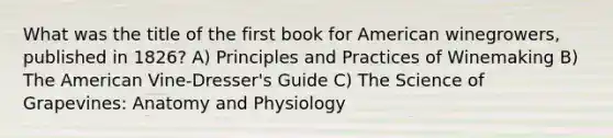 What was the title of the first book for American winegrowers, published in 1826? A) Principles and Practices of Winemaking B) The American Vine-Dresser's Guide C) The Science of Grapevines: Anatomy and Physiology