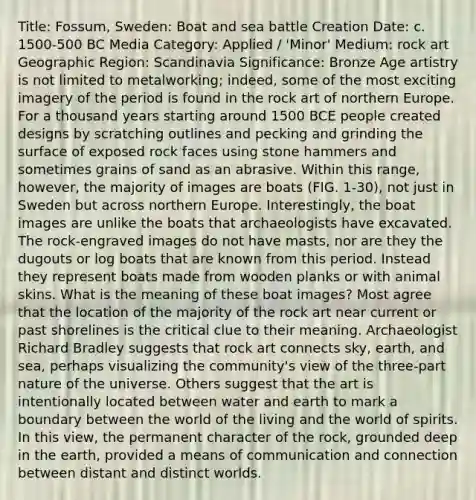 Title: Fossum, Sweden: Boat and sea battle Creation Date: c. 1500-500 BC Media Category: Applied / 'Minor' Medium: rock art Geographic Region: Scandinavia Significance: Bronze Age artistry is not limited to metalworking; indeed, some of the most exciting imagery of the period is found in the rock art of northern Europe. For a thousand years starting around 1500 BCE people created designs by scratching outlines and pecking and grinding the surface of exposed rock faces using stone hammers and sometimes grains of sand as an abrasive. Within this range, however, the majority of images are boats (FIG. 1-30), not just in Sweden but across northern Europe. Interestingly, the boat images are unlike the boats that archaeologists have excavated. The rock-engraved images do not have masts, nor are they the dugouts or log boats that are known from this period. Instead they represent boats made from wooden planks or with animal skins. What is the meaning of these boat images? Most agree that the location of the majority of the rock art near current or past shorelines is the critical clue to their meaning. Archaeologist Richard Bradley suggests that rock art connects sky, earth, and sea, perhaps visualizing the community's view of the three-part nature of the universe. Others suggest that the art is intentionally located between water and earth to mark a boundary between the world of the living and the world of spirits. In this view, the permanent character of the rock, grounded deep in the earth, provided a means of communication and connection between distant and distinct worlds.