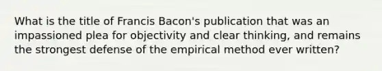 What is the title of Francis Bacon's publication that was an impassioned plea for objectivity and clear thinking, and remains the strongest defense of the empirical method ever written?