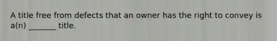 A title free from defects that an owner has the right to convey is a(n) _______ title.