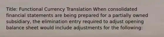 Title: Functional Currency Translation When consolidated <a href='https://www.questionai.com/knowledge/kFBJaQCz4b-financial-statements' class='anchor-knowledge'>financial statements</a> are being prepared for a partially owned subsidiary, the elimination entry required to adjust opening balance sheet would include adjustments for the following: