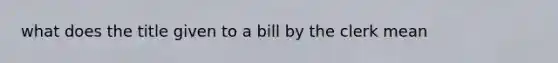 what does the title given to a bill by the clerk mean