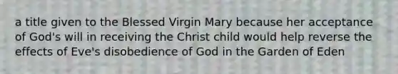 a title given to the Blessed Virgin Mary because her acceptance of God's will in receiving the Christ child would help reverse the effects of Eve's disobedience of God in the Garden of Eden