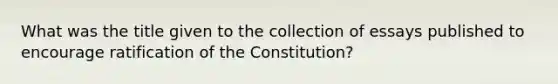 What was the title given to the collection of essays published to encourage ratification of the Constitution?