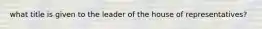 what title is given to the leader of the house of representatives?