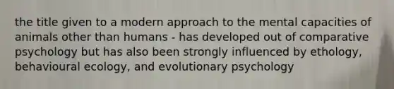 the title given to a modern approach to the mental capacities of animals other than humans - has developed out of comparative psychology but has also been strongly influenced by ethology, behavioural ecology, and evolutionary psychology