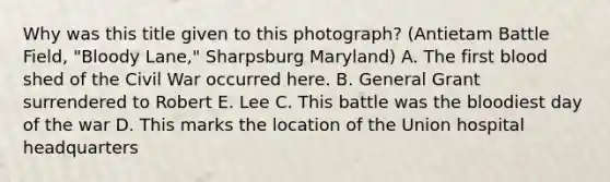 Why was this title given to this photograph? (Antietam Battle Field, "Bloody Lane," Sharpsburg Maryland) A. The first blood shed of the Civil War occurred here. B. General Grant surrendered to Robert E. Lee C. This battle was the bloodiest day of the war D. This marks the location of the Union hospital headquarters