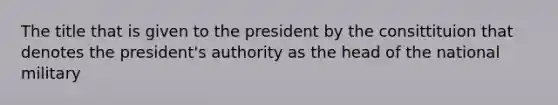 The title that is given to the president by the consittituion that denotes the president's authority as the head of the national military