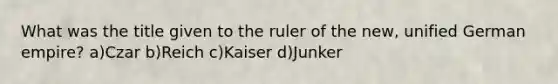 What was the title given to the ruler of the new, unified German empire? a)Czar b)Reich c)Kaiser d)Junker