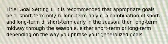 Title: Goal Setting 1. It is recommended that appropriate goals be a. short-term only b. long-term only c. a combination of short- and long-term d. short-term early in the season, then long-term midway through the season e. either short-term or long-term depending on the way you phrase your generalized goals