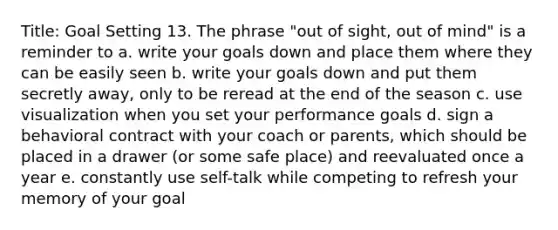 Title: Goal Setting 13. The phrase "out of sight, out of mind" is a reminder to a. write your goals down and place them where they can be easily seen b. write your goals down and put them secretly away, only to be reread at the end of the season c. use visualization when you set your performance goals d. sign a behavioral contract with your coach or parents, which should be placed in a drawer (or some safe place) and reevaluated once a year e. constantly use self-talk while competing to refresh your memory of your goal