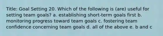 Title: Goal Setting 20. Which of the following is (are) useful for setting team goals? a. establishing short-term goals first b. monitoring progress toward team goals c. fostering team confidence concerning team goals d. all of the above e. b and c