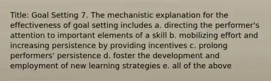 Title: Goal Setting 7. The mechanistic explanation for the effectiveness of goal setting includes a. directing the performer's attention to important elements of a skill b. mobilizing effort and increasing persistence by providing incentives c. prolong performers' persistence d. foster the development and employment of new learning strategies e. all of the above