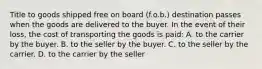 Title to goods shipped free on board (f.o.b.) destination passes when the goods are delivered to the buyer. In the event of their loss, the cost of transporting the goods is paid: A. to the carrier by the buyer. B. to the seller by the buyer. C. to the seller by the carrier. D. to the carrier by the seller