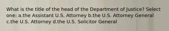 What is the title of the head of the Department of Justice? Select one: a.the Assistant U.S. Attorney b.the U.S. Attorney General c.the U.S. Attorney d.the U.S. Solicitor General