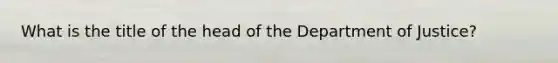 What is the title of the head of the Department of Justice?