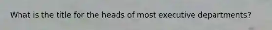 What is the title for the heads of most executive departments?