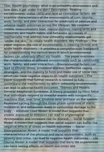 Title: Health psychology: what is an unhealthy environment and how does it get under the skin? Description: Treating socioeconomic status (SES) and race as contextual factors, we examine characteristics of the environments of com- munity, work, family, and peer interaction for predictors of positive and adverse health outcomes across the lifespan. We consider chronic stress/allostatic load, mental distress, coping skills and resources, and health habits and behaviors as classes of mechanisms that address how unhealthy environments get "under the skin," to create health disorders. Key Findings: - The paper explores the role of environments in creating chronic and acute health disorders. - It provides a comprehensive framework for understanding the various ways in which environmental factors can adversely affect our health. - The paper examines the characteristics of different environments such as community, work, family, and peer interaction. - Environmental factors can lead to chronic stress, emotional distress, ineffective coping strategies, and the inability to form and make use of social ties, which can have negative impacts on health outcomes. - The paper suggests that further research is needed to fully understand the mechanisms by which unhealthy environments can lead to adverse health outcomes. Themes and Models: - General Adaptation Syndrome: A theory proposed by Hans Selye that individuals respond to stressful events with nonspecific reactions that, over time, produce wear and tear on the system. Repeated cycling through the three-phase syndrome of alarm, resistance, and exhaustion leads to cumulative damage to the body . - Allostatic Load Model: A model that suggests that chronic exposure to stressors can lead to physiological dysregulation and increased risk for disease . - Social Support Model: A model that suggests that social support can buffer the negative effects of stress on health outcomes . - Social Disorganization Model: A model that suggests that characteristics of the physical and social environment, such as poverty and crime, can lead to negative health outcomes . - Life Course Model: A model that suggests that early life experiences can have lasting effects on health outcomes late