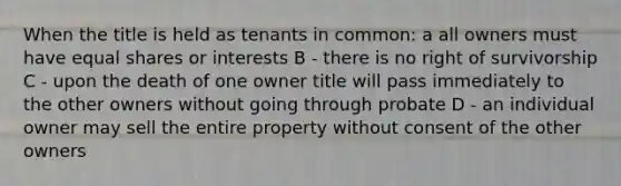 When the title is held as tenants in common: a all owners must have equal shares or interests B - there is no right of survivorship C - upon the death of one owner title will pass immediately to the other owners without going through probate D - an individual owner may sell the entire property without consent of the other owners