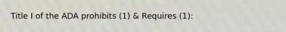 Title I of the ADA prohibits (1) & Requires (1):