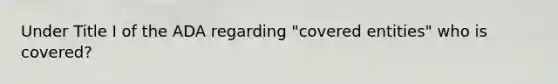 Under Title I of the ADA regarding "covered entities" who is covered?