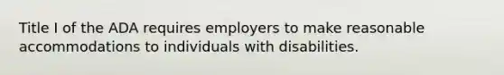 Title I of the ADA requires employers to make reasonable accommodations to individuals with disabilities.