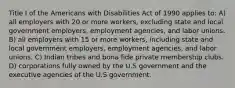 Title I of the Americans with Disabilities Act of 1990 applies to: A) all employers with 20 or more workers, excluding state and local government employers, employment agencies, and labor unions. B) all employers with 15 or more workers, including state and local government employers, employment agencies, and labor unions. C) Indian tribes and bona fide private membership clubs. D) corporations fully owned by the U.S government and the executive agencies of the U.S government.