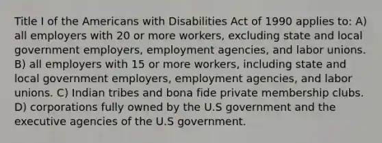 Title I of the Americans with Disabilities Act of 1990 applies to: A) all employers with 20 or more workers, excluding state and local government employers, employment agencies, and labor unions. B) all employers with 15 or more workers, including state and local government employers, employment agencies, and labor unions. C) Indian tribes and bona fide private membership clubs. D) corporations fully owned by the U.S government and the executive agencies of the U.S government.