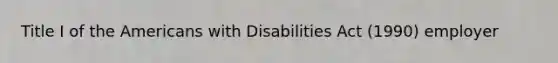 Title I of the Americans with Disabilities Act (1990) employer