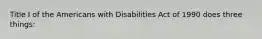 Title I of the Americans with Disabilities Act of 1990 does three things: