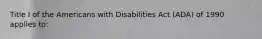 Title I of the Americans with Disabilities Act (ADA) of 1990 applies to: