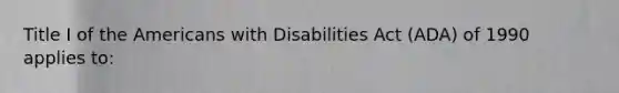 Title I of the Americans with Disabilities Act (ADA) of 1990 applies to: