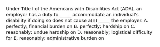 Under Title I of the Americans with Disabilities Act​ (ADA), an employer has a duty to​ _____ accommodate an​ individual's disability if doing so does not cause​ a(n) _____ the employer. A. ​perfectly; financial burden on B. ​perfectly; hardship on C. ​reasonably; undue hardship on D. ​reasonably; logistical difficulty for E. ​reasonably; administrative burden on