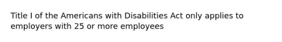 Title I of the Americans with Disabilities Act only applies to employers with 25 or more employees