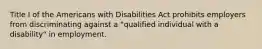 Title I of the Americans with Disabilities Act prohibits employers from discriminating against a "qualified individual with a disability" in employment.