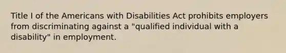 Title I of the Americans with Disabilities Act prohibits employers from discriminating against a "qualified individual with a disability" in employment.