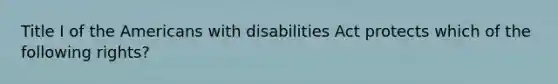 Title I of the Americans with disabilities Act protects which of the following rights?