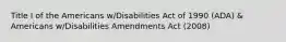 Title I of the Americans w/Disabilities Act of 1990 (ADA) & Americans w/Disabilities Amendments Act (2008)