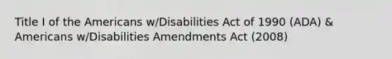 Title I of the Americans w/Disabilities Act of 1990 (ADA) & Americans w/Disabilities Amendments Act (2008)