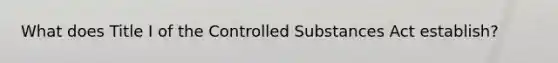 What does Title I of the Controlled Substances Act establish?