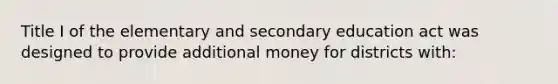 Title I of the elementary and secondary education act was designed to provide additional money for districts with: