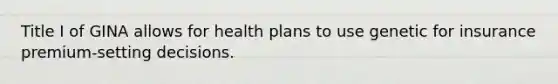 Title I of GINA allows for health plans to use genetic for insurance premium-setting decisions.