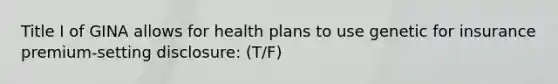 Title I of GINA allows for health plans to use genetic for insurance premium-setting disclosure: (T/F)