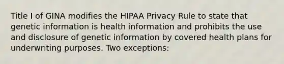 Title I of GINA modifies the HIPAA Privacy Rule to state that genetic information is health information and prohibits the use and disclosure of genetic information by covered health plans for underwriting purposes. Two exceptions: