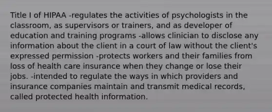 Title I of HIPAA -regulates the activities of psychologists in the classroom, as supervisors or trainers, and as developer of education and training programs -allows clinician to disclose any information about the client in a court of law without the client's expressed permission -protects workers and their families from loss of health care insurance when they change or lose their jobs. -intended to regulate the ways in which providers and insurance companies maintain and transmit medical records, called protected health information.