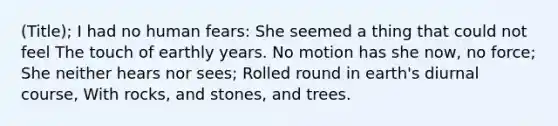 (Title); I had no human fears: She seemed a thing that could not feel The touch of earthly years. No motion has she now, no force; She neither hears nor sees; Rolled round in earth's diurnal course, With rocks, and stones, and trees.