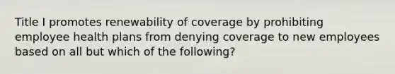 Title I promotes renewability of coverage by prohibiting employee health plans from denying coverage to new employees based on all but which of the following?